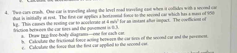 Carcu 
4. Two cars crash. One car is traveling along the level road traveling east when it collides with a second car 
that is initially at rest. The first car applies a horizontal force to the second car which has a mass of 950
kg. This causes the resting car to accelerate at 4m/s^2 for an instant after impact. The coefficient of 
friction between the car tires and the pavement is 0.3. 
a. Draw two free-body diagrams—one for each car. 
b. Calculate the frictional force acting between the car tires of the second car and the pavement. 
c. Calculate the force that the first car applied to the second car.