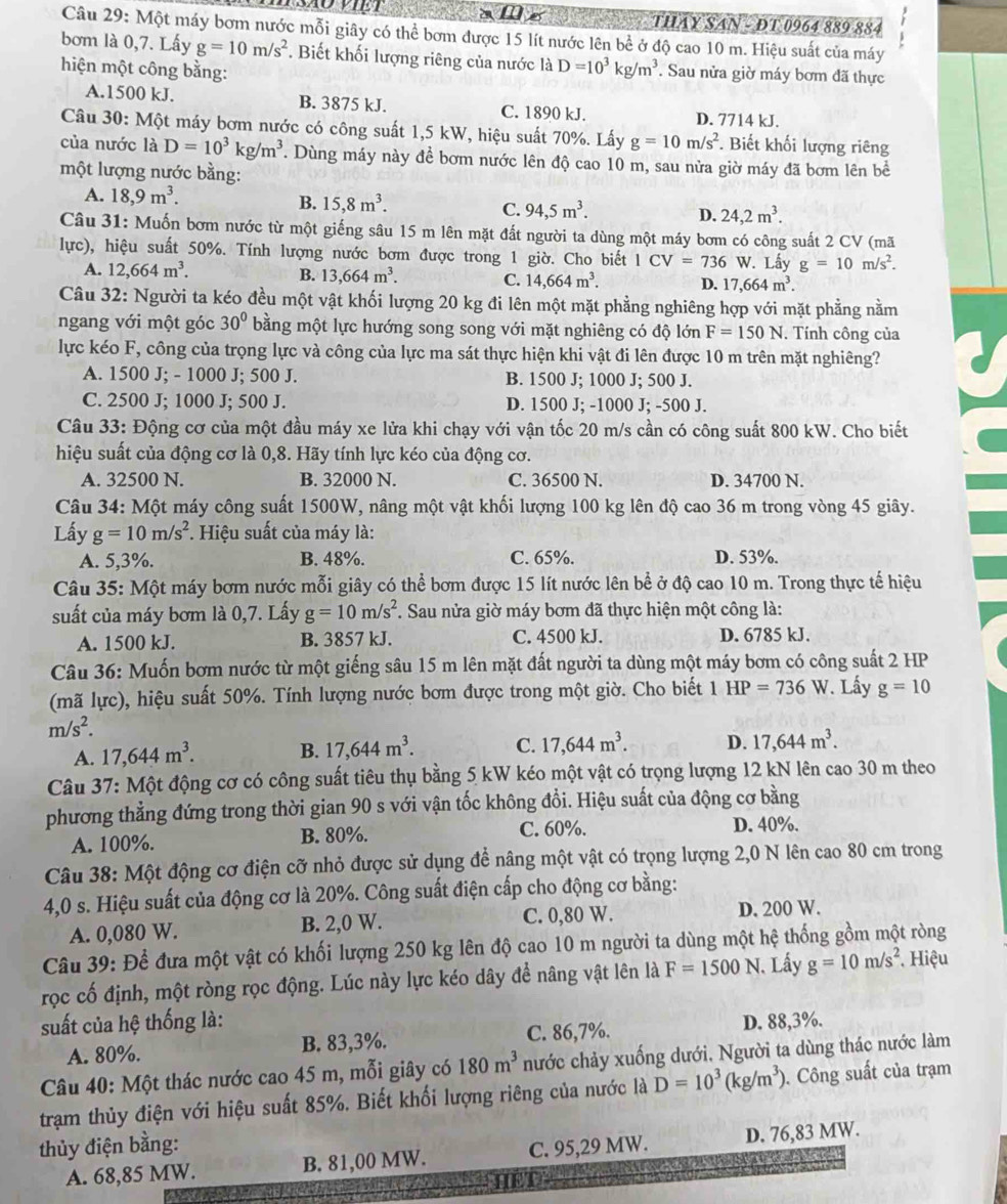 THAY SAN - DT 0964 889 884
Câu 29: Một máy bơm nước mỗi giây có thể bơm được 15 lít nước lên bề ở độ cao 10 m. Hiệu suất của máy
bơm là 0,7. Lấy g=10m/s^2. Biết khối lượng riêng của nước là D=10^3kg/m^3. Sau nửa giờ máy bơm đã thực
hiện một công bằng:
A.1500 kJ. B. 3875 kJ. C. 1890 kJ.
D. 7714 kJ.
Câu 30: Một máy bơm nước có công suất 1,5 kW, hiệu suất 70%. Lấy g=10m/s^2.  Biết khối lượng riêng
của nước là D=10^3kg/m^3. Dùng máy này đề bơm nước lên độ cao 10 m, sau nửa giờ máy đã bơm lên bề
một lượng nước bằng:
A. 18,9m^3.
B. 15,8m^3.
C. 94,5m^3.
D. 24,2m^3.
Câu 31: Muốn bơm nước từ một giếng sâu 15 m lên mặt đất người ta dùng một máy bơm có công suất 2 CV (mã
lực), hiệu suất 50%. Tính lượng nước bơm được trong 1 giờ. Cho biết LCV=736W V. Lấy g=10m/s^2.
A. 12,664m^3. B. 13,664m^3. C. 14,664m^3. D. 17,664m^3.
Câu 32: Người ta kéo đều một vật khối lượng 20 kg đi lên một mặt phẳng nghiêng hợp với mặt phẳng nằm
ngang với một góc 30° bằng một lực hướng song song với mặt nghiêng có độ lớn F=150N. Tính công của
lực kéo F, công của trọng lực và công của lực ma sát thực hiện khi vật đi lên được 10 m trên mặt nghiêng?
A. 1500 J; - 1000 J; 500 J. B. 1500 J; 1000 J; 500 J.
C. 2500 J; 1000 J; 500 J. D. 1500 J; -1000 J; -500 J.
Câu 33: Động cơ của một đầu máy xe lửa khi chạy với vận tốc 20 m/s cần có công suất 800 kW. Cho biết
hiệu suất của động cơ là 0,8. Hãy tính lực kéo của động cơ.
A. 32500 N. B. 32000 N. C. 36500 N. D. 34700 N.
Câu 34: Một máy công suất 1500W, nâng một vật khối lượng 100 kg lên độ cao 36 m trong vòng 45 giây.
Lấy g=10m/s^2. Hiệu suất của máy là:
A. 5,3%. B. 48%. C. 65%. D. 53%.
Câu 35: Một máy bơm nước mỗi giây có thể bơm được 15 lít nước lên bể ở độ cao 10 m. Trong thực tế hiệu
suất của máy bơm là 0,7. Lấy g=10m/s^2 *. Sau nửa giờ máy bơm đã thực hiện một công là:
A. 1500 kJ. B. 3857 kJ. C. 4500 kJ. D. 6785 kJ.
Câu 36: Muốn bơm nước từ một giếng sâu 15 m lên mặt đất người ta dùng một máy bơm có công suất 2 HP
(mã lực), hiệu suất 50%. Tính lượng nước bơm được trong một giờ. Cho biết 1 HP=736W. Lấy g=10
m/s^2.
A. 17,644m^3. B. 17,644m^3. C. 17,644m^3. D. 17,644m^3.
Câu 37: Một động cơ có công suất tiêu thụ bằng 5 kW kéo một vật có trọng lượng 12 kN lên cao 30 m theo
phương thẳng đứng trong thời gian 90 s với vận tốc không đổi. Hiệu suất của động cơ bằng
A. 100%. B. 80%.
C. 60%. D. 40%.
Câu 38: Một động cơ điện cỡ nhỏ được sử dụng đề nâng một vật có trọng lượng 2,0 N lên cao 80 cm trong
4,0 s. Hiệu suất của động cơ là 20%. Công suất điện cấp cho động cơ bằng:
A. 0,080 W. B. 2,0 W. C. 0,80 W. D. 200 W.
Câu 39: Để đưa một vật có khối lượng 250 kg lên độ cao 10 m người ta dùng một hệ thống gồm một ròng
rọc cố định, một ròng rọc động. Lúc này lực kéo dây để nâng vật lên là F=1500N Lấy g=10m/s^2 *  Hiệu
suất của hệ thống là: D. 88,3%.
A. 80%. B. 83,3%. C. 86,7%.
Câu 40: Một thác nước cao 45 m, mỗi giây có 180m^3 nước chảy xuống dưới, Người ta dùng thác nước làm
trạm thủy điện với hiệu suất 85%. Biết khối lượng riêng của nước là D=10^3(kg/m^3). Công suất của trạm
thủy điện bằng:
A. 68,85 MW. B. 81,00 MW. C. 95,29 MW. D. 76,83 MW.
HED