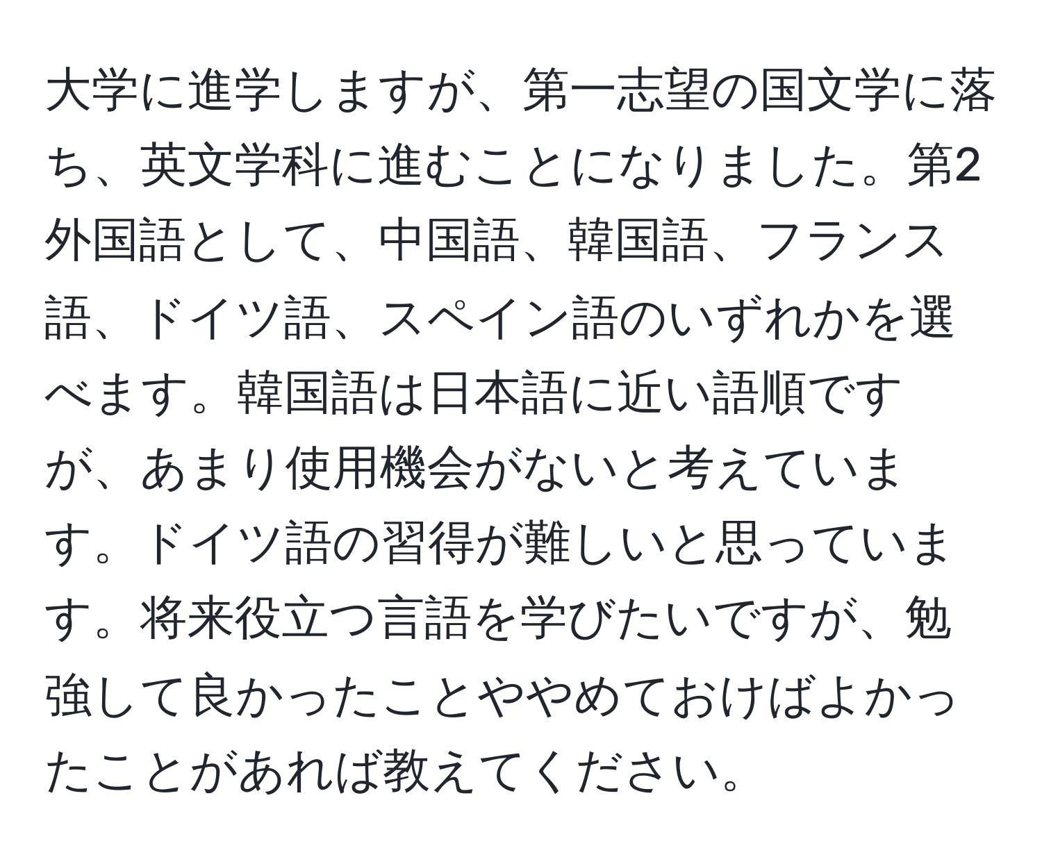 大学に進学しますが、第一志望の国文学に落ち、英文学科に進むことになりました。第2外国語として、中国語、韓国語、フランス語、ドイツ語、スペイン語のいずれかを選べます。韓国語は日本語に近い語順ですが、あまり使用機会がないと考えています。ドイツ語の習得が難しいと思っています。将来役立つ言語を学びたいですが、勉強して良かったことややめておけばよかったことがあれば教えてください。