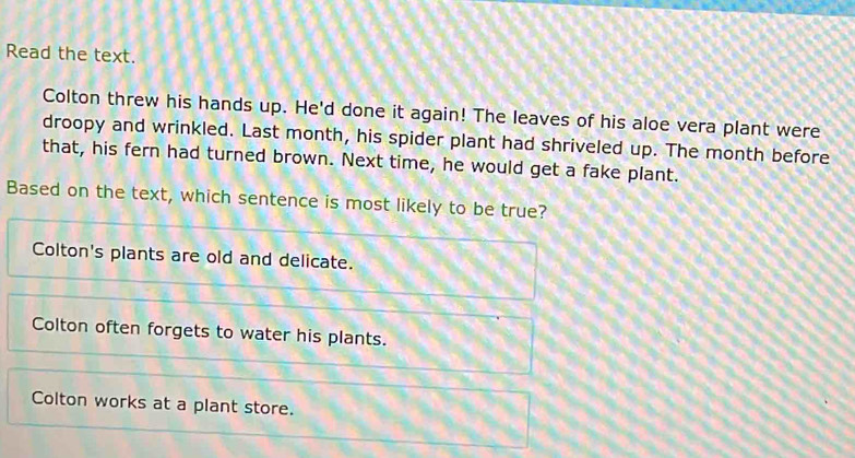 Read the text.
Colton threw his hands up. He'd done it again! The leaves of his aloe vera plant were
droopy and wrinkled. Last month, his spider plant had shriveled up. The month before
that, his fern had turned brown. Next time, he would get a fake plant.
Based on the text, which sentence is most likely to be true?
Colton's plants are old and delicate.
Colton often forgets to water his plants.
Colton works at a plant store.