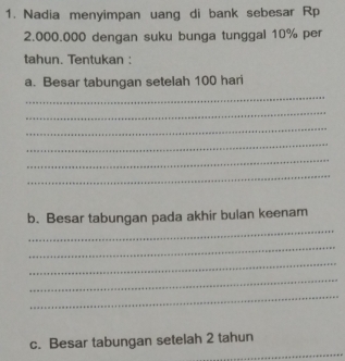 Nadia menyimpan uang di bank sebesar Rp
2.000.000 dengan suku bunga tunggal 10% per 
tahun. Tentukan : 
a. Besar tabungan setelah 100 hari 
_ 
_ 
_ 
_ 
_ 
_ 
_ 
b. Besar tabungan pada akhir bulan keenam 
_ 
_ 
_ 
_ 
_ 
c. Besar tabungan setelah 2 tahun