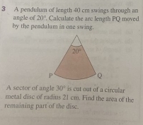 A pendulum of length 40 cm swings through an
angle of 20° Calculate the arc length PQ moved
by the pendulum in one swing.
A sector of angle 30° is cut out of a circular
metal disc of radius 21 cm. Find the area of the
remaining part of the disc.