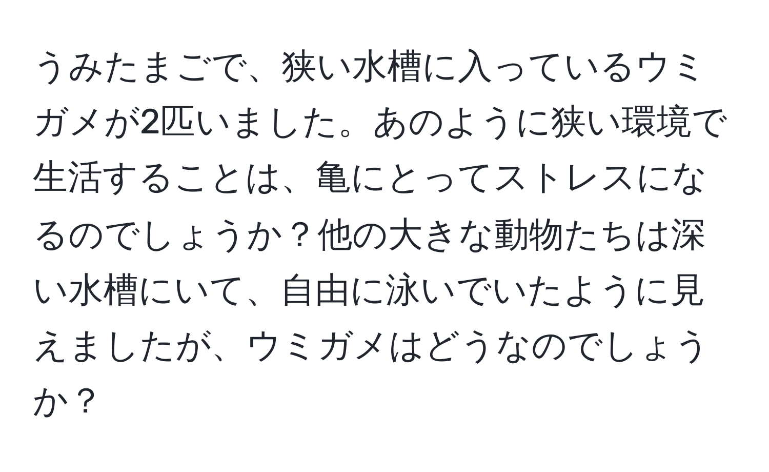 うみたまごで、狭い水槽に入っているウミガメが2匹いました。あのように狭い環境で生活することは、亀にとってストレスになるのでしょうか？他の大きな動物たちは深い水槽にいて、自由に泳いでいたように見えましたが、ウミガメはどうなのでしょうか？