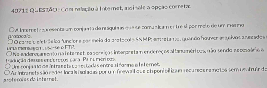 40711 QUESTÃO : Com relação à Internet, assinale a opção correta:
* A Internet representa um conjunto de máquinas que se comunicam entre si por meio de um mesmo
protocolo.
〇 O correio eletrônico funciona por meio do protocolo SNMP; entretanto, quando houver arquivos anexados
uma mensagem, usa-se o FTP.
O No endereçamento na Internet, os serviços interpretam endereços alfanuméricos, não sendo necessária a
tradução desses endereços para IPs numéricos.
Um conjunto de intranets conectadas entre si forma a Internet.
As intranets são redes locais isoladas por um firewall que disponibilizam recursos remotos sem usufruir do
protocolos da Internet.