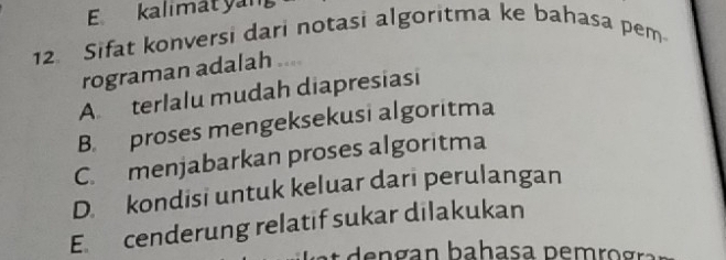 kalimatyan
12. Sifat konversi dari notasi algoritma ke bahasa pem
rograman adalah ....
A. terlalu mudah diapresiasi
B. proses mengeksekusi algoritma
C. menjabarkan proses algoritma
D. kondisi untuk keluar dari perulangan
E. cenderung relatif sukar dilakukan