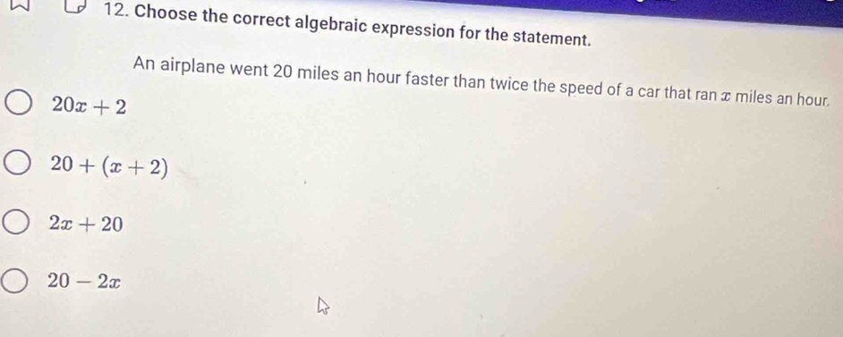 Choose the correct algebraic expression for the statement.
An airplane went 20 miles an hour faster than twice the speed of a car that ran x miles an hour.
20x+2
20+(x+2)
2x+20
20-2x