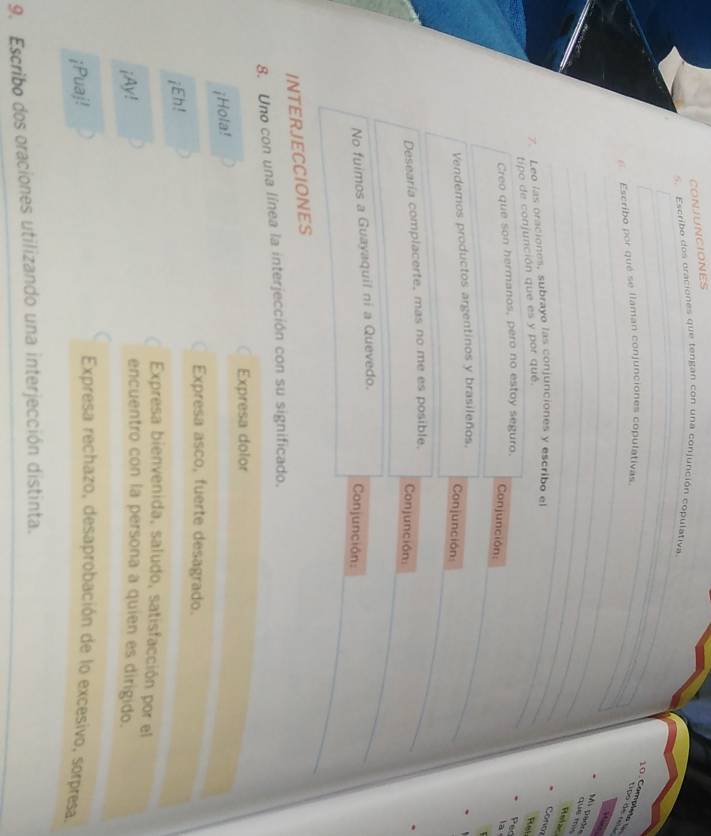 CONJUNCIONES 
5. Escribo dos oraciones que tengan con una conjunción copulativa 
_ 
_ 
_ 
10. Complete tipo de no 
E Escribo por qué se llaman conjunciones copulativas._ 
_ 
_ 
_ 
Mi pèdre que m 
Relar 
7. Leo las oraciones, subrayo las conjunciones y escribo el 
Con 
tipo de conjunción que es y por qué. 
_ 
Pt 
Creo que son hermanos, pero no estoy seguro. 
Pec 
Conjunción: 
a 
Vendemos productos argentinos y brasileños. 
Conjunción: 
Desearía complacerte, mas no me es posible. 
Conjunción: 
No fuimos a Guayaquil ni a Quevedo. 
Conjunción: 
INTERJECCIONES 
8. Uno con una línea la interjección con su significado. 
Expresa dolor 
¡Hola! 
Expresa asco, fuerte desagrado. 
¡Eh! 
Expresa bienvenida, saludo, satisfacción por el 
¡Ay! 
encuentro con la persona a quien es dirigido. 
¡Puaj! 
Expresa rechazo, desaprobación de lo excesivo, sorpresa 
9. Escribo dos oraciones utilizando una interjección distinta.