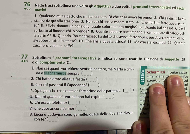 Nelle frasi sottolinea una volta gli aggettivi e due volte i pronomi interrogativi ed escla-
●○○ mativi.
1. Qualcuno mi ha detto che mi hai cercato. Di che cosa avevi bisogno? 2. Chi sa dirmi la di-
stanza da qui alla stazione? 3. Non so chi possa essere stato. 4. Che libri hai letto quest'esta-
te? 5. Silvia, dammi un consiglio: quale colore mi sta meglio? 6. Quanto hai speso! 7. Cè il
sorbetto al limone: chi lo prende? 8. Quante squadre partecipano al campionato di calcio del-
la Serie A? 9. Quando l'ho ringraziato ha detto che aveva fatto solo il suo dovere: quanti di noi
avrebbero fatto lo stesso? 10. Che ansia questa attesa! 11. Ma che stai dicendo! 12. Quanto
zucchero vuoi nel caffè?
77 Sottolinea i pronomi interrogativi e indica se sono usati in funzione di soggetto (S)
o di complemento (C).
1. Non sai quanti vorrebbero sentirla cantare, ma Marta è timi- Schermirsi Il verbo scher-
da e si schermisce sempre. (_ J
2. Chi hai invitato alla tua festa? (_  skir    mirsi  ie      anico cui
3. Con chi passerai il Capodanno? (_ si ri      ini
4. Spiegaci che cosa resta da fare prima della partenza. (_ 1 Scher sche e).
o,
5. Dimmi quale dei teoremi non hai capito. (_ 1 ripara
6. Chi era al telefono? (_ ] rato co
7. Che vuoi ancora da me? (_ Atteaz tarsi in
8. Lucia e Ludovica sono gemelle: quale delle due è in classe scher
_
con te? (