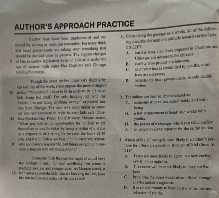 AUTHOR'S APPROACH PRACTICE
Curfow laws have been implemented and en- 1. Considering the passage as a whole, all of the follow
finced for as long as teens can remember, but many think ing describe the author's attitude toward curfew laws
that loual governments are taking over something that EXCEPT:
should be decided upon by parents. The biggest changes A. curfew laws, like those imposed in Charlotte and
5 of late in curfew legistation focus on kids at or under the
Chicago, are necessary for citizens.
age of sixteen, with cities like Charlotte and Chicago B. curfew laws protect the innocent.
C. as more crime is committed by youths, more
leading the charge.
laws are necessary.
Though the exact curfew times vary slightly by
age and day of the week, some oppose the more stringent D. parents, not local governments, should decide
curfew
10 policy. “Why should I have to be in early when it’s other
kida doing bad stuff? I'm only hanging out with my 2. The author can best be characterized as
friends; I’m not doing anything wrong!” expressed one
teen from Chicago. The new laws seem unfair to some, F. someone who values teens' safety and well-
being.
but they are necessary in order to keep kids safe. Char-
15 lotte-Mecklenbarg Police Chief Rodney Monroe stated. G. a law enforcement official who works with
youths.
"When you look at the opportunities for our kids to get H. the parent of a teenager who has a strict curfew.
themselves in trouble either by being a victim of a crime J.   an objective news reporter for the crime section.
or a perpetrator of a crime, it's between the hours of 10
p.m. and 6 a.m. Unless we look to hold ourselves respon- 3. Which of the following is most likely the author's pur-
20 sible and parents responsible, bad things are going to con- pose for offering a quotation from an official (lines 16-
timus to happen with our young people." 21)?
Teenagers think they are the target of unjust laws A. Teens are more likely to agree to a new curfew
that attempt to quell fun and socializing, but crime is
law if police approve.
reaching younger and younger ages. As Monroe stated, it B. The reader will be more likely to obey curfew
laws.
25 isn’t always about the kids who are breaking the law, laws C. Providing the exact words of an official strength-
like this help protect potential victims as well
ens the author's argument.
D. It is an opportunity to blame parents for the mis-
behavior of youths.