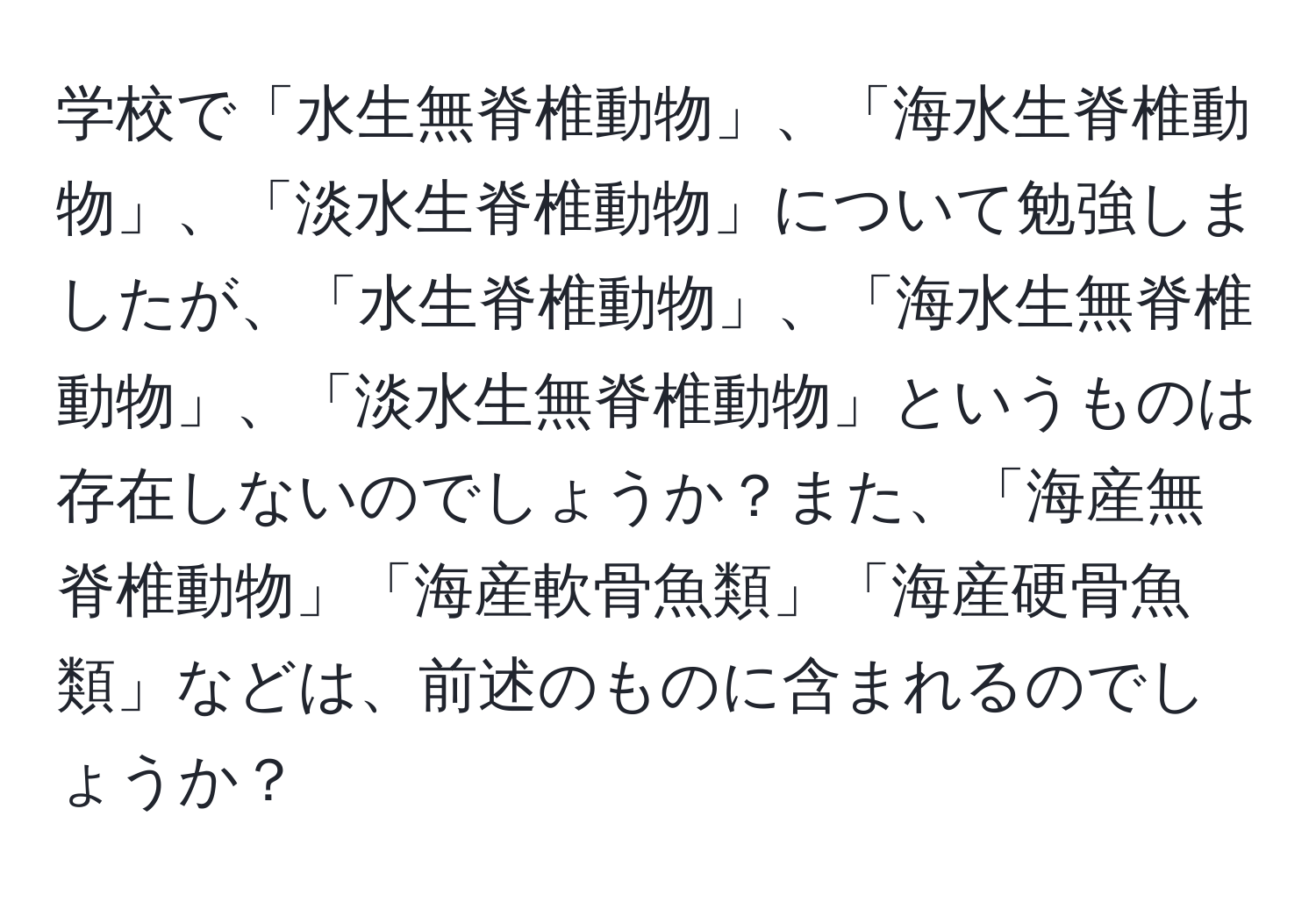 学校で「水生無脊椎動物」、「海水生脊椎動物」、「淡水生脊椎動物」について勉強しましたが、「水生脊椎動物」、「海水生無脊椎動物」、「淡水生無脊椎動物」というものは存在しないのでしょうか？また、「海産無脊椎動物」「海産軟骨魚類」「海産硬骨魚類」などは、前述のものに含まれるのでしょうか？