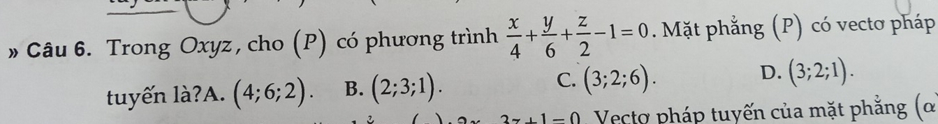 Trong Oxyz, cho (P) có phương trình  x/4 + y/6 + z/2 -1=0. Mặt phẳng (P) có vectơ pháp
tuyến là?A. (4;6;2). B. (2;3;1). C. (3;2;6). D. (3;2;1).
3z+1=0 Vectơ pháp tuyến của mặt phẳng (ơ