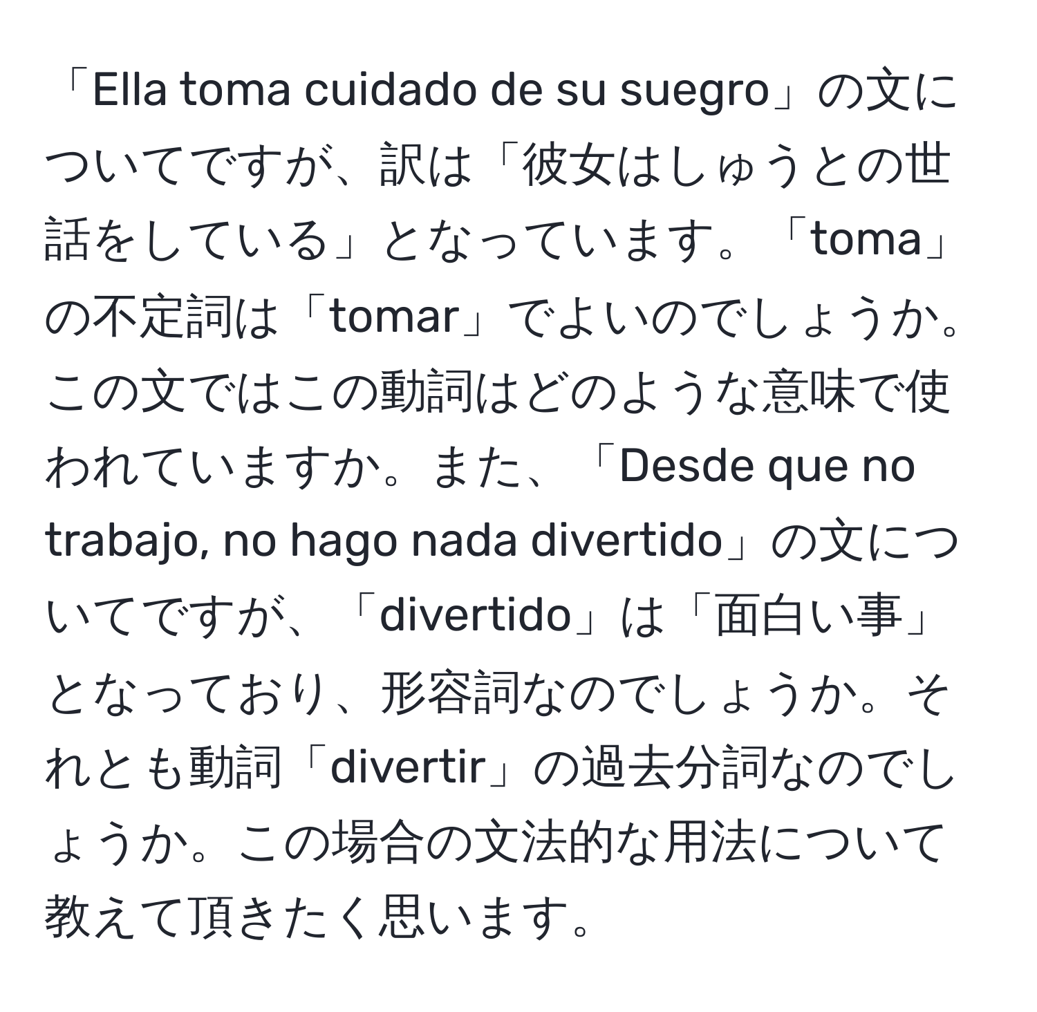 「Ella toma cuidado de su suegro」の文についてですが、訳は「彼女はしゅうとの世話をしている」となっています。「toma」の不定詞は「tomar」でよいのでしょうか。この文ではこの動詞はどのような意味で使われていますか。また、「Desde que no trabajo, no hago nada divertido」の文についてですが、「divertido」は「面白い事」となっており、形容詞なのでしょうか。それとも動詞「divertir」の過去分詞なのでしょうか。この場合の文法的な用法について教えて頂きたく思います。