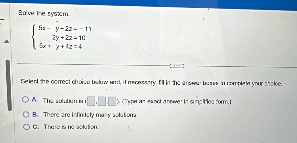 Solve the system.
beginarrayl 5x-y+2z=-11 2y+2z=10 5x+y+4z=4endarray.
Select the correct choice below and, if necessary, fill in the answer boxes to complete your choice.
A. The solution is (□ ,□ ,□ ). (Type an exact answer in simplified form.)
B. There are infinitely many solutions.
C. There is no solution.