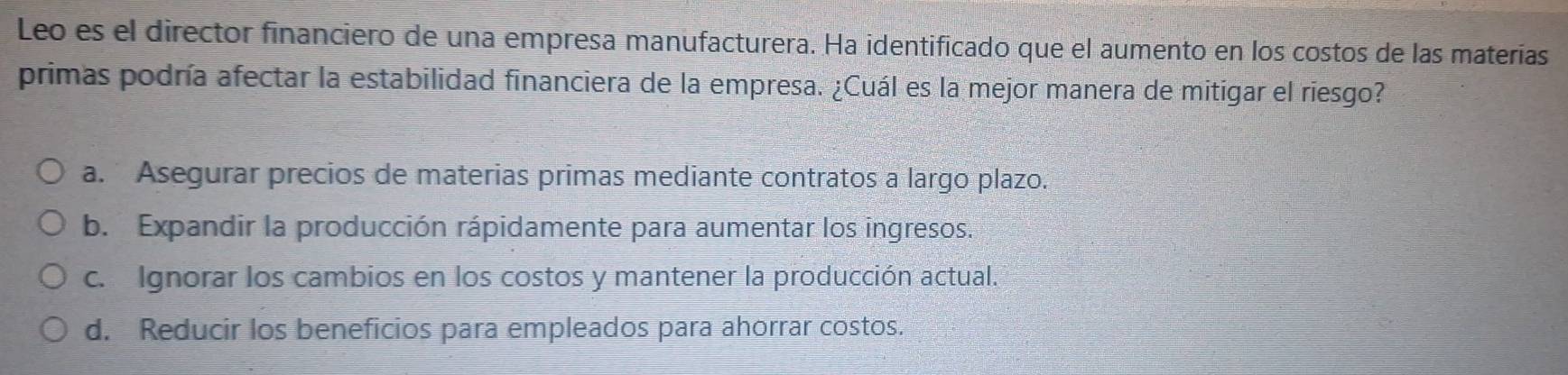 Leo es el director financiero de una empresa manufacturera. Ha identificado que el aumento en los costos de las materías
primas podría afectar la estabilidad financiera de la empresa. ¿Cuál es la mejor manera de mitigar el riesgo?
a. Asegurar precios de materias primas mediante contratos a largo plazo.
b. Expandir la producción rápidamente para aumentar los ingresos.
c. Ignorar los cambios en los costos y mantener la producción actual.
d. Reducir los beneficios para empleados para ahorrar costos.