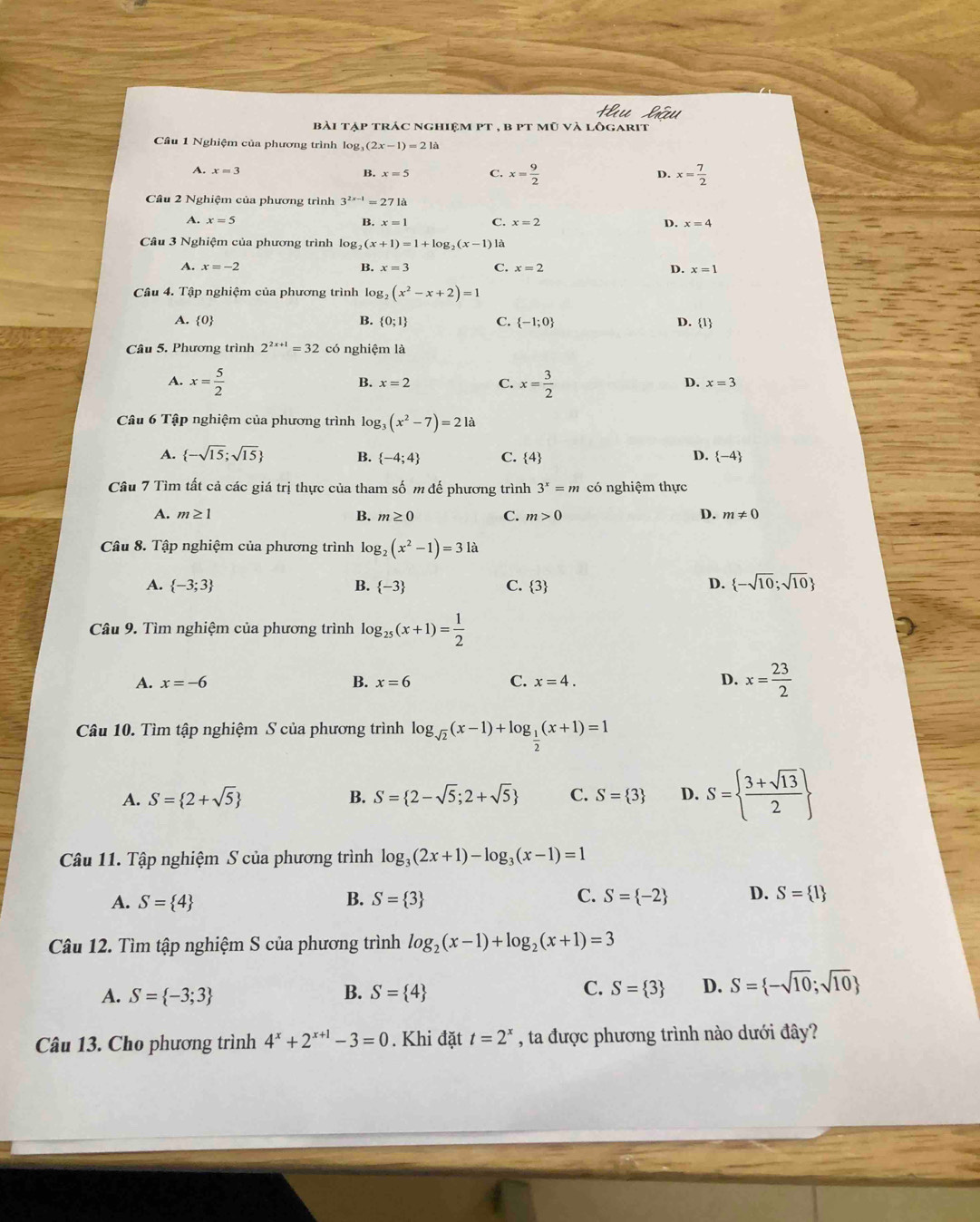 bài tập trác nghiệm pt , b pt mũ và lôgarit
Câu 1 Nghiệm của phương trình lo g_3(2x-1)=21a
A. x=3 B. x=5 C. x= 9/2  D. x= 7/2 
Câu 2 Nghiệm của phương trình 3^(2x-1)=271a
A. x=5
B. x=1 C. x=2 D. x=4
Câu 3 Nghiệm của phương trình log, _2(x+1)=1+log _2(x-1) là
A. x=-2 B. x=3 C. x=2 D. x=1
Câu 4. Tập nghiệm của phương trình log, (x^2-x+2)=1
A. 0 B.  0;1 C.  -1;0 D. 1
Câu 5. Phương trình 2^(2x+1)=32 có nghiệm là
D.
A. x= 5/2  B. x=2 C. x= 3/2  x=3
Câu 6 Tập nghiệm của phương trình log _3(x^2-7)=21a
A.  -sqrt(15);sqrt(15) B.  -4;4 C. 4 D.  -4
Câu 7 Tìm tất cả các giá trị thực của tham số m đế phương trình 3^x=m có nghiệm thực
A. m≥ 1 B. m≥ 0 C. m>0 D. m!= 0
Câu 8. Tập nghiệm của phương trình log _2(x^2-1)=31
A.  -3;3 B.  -3 C. 3
D.  -sqrt(10);sqrt(10)
Câu 9. Tìm nghiệm của phương trình log _25(x+1)= 1/2 
A. x=-6 B. x=6 C. x=4. D. x= 23/2 
Câu 10. Tìm tập nghiệm S của phương trình log _sqrt(2)(x-1)+log _ 1/2 (x+1)=1
A. S= 2+sqrt(5) B. S= 2-sqrt(5);2+sqrt(5) C. S= 3 D. S=  (3+sqrt(13))/2 
Câu 11. Tập nghiệm S của phương trình log _3(2x+1)-log _3(x-1)=1
A. S= 4 B. S= 3 C. S= -2 D. S= 1
Câu 12. Tìm tập nghiệm S của phương trình log _2(x-1)+log _2(x+1)=3
A. S= -3;3 B. S= 4 C. S= 3 D. S= -sqrt(10);sqrt(10)
Câu 13. Cho phương trình 4^x+2^(x+1)-3=0. Khi đặt t=2^x , ta được phương trình nào dưới đây?