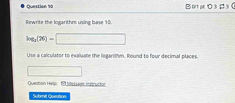 □0/1 pt つ3 3 
Rewrite the logarithm using base 10.
log _3(26)=
Use a calculator to evaluate the logarithm. Round to four decimal places. 
Question Help: Message instructor 
Submit Question