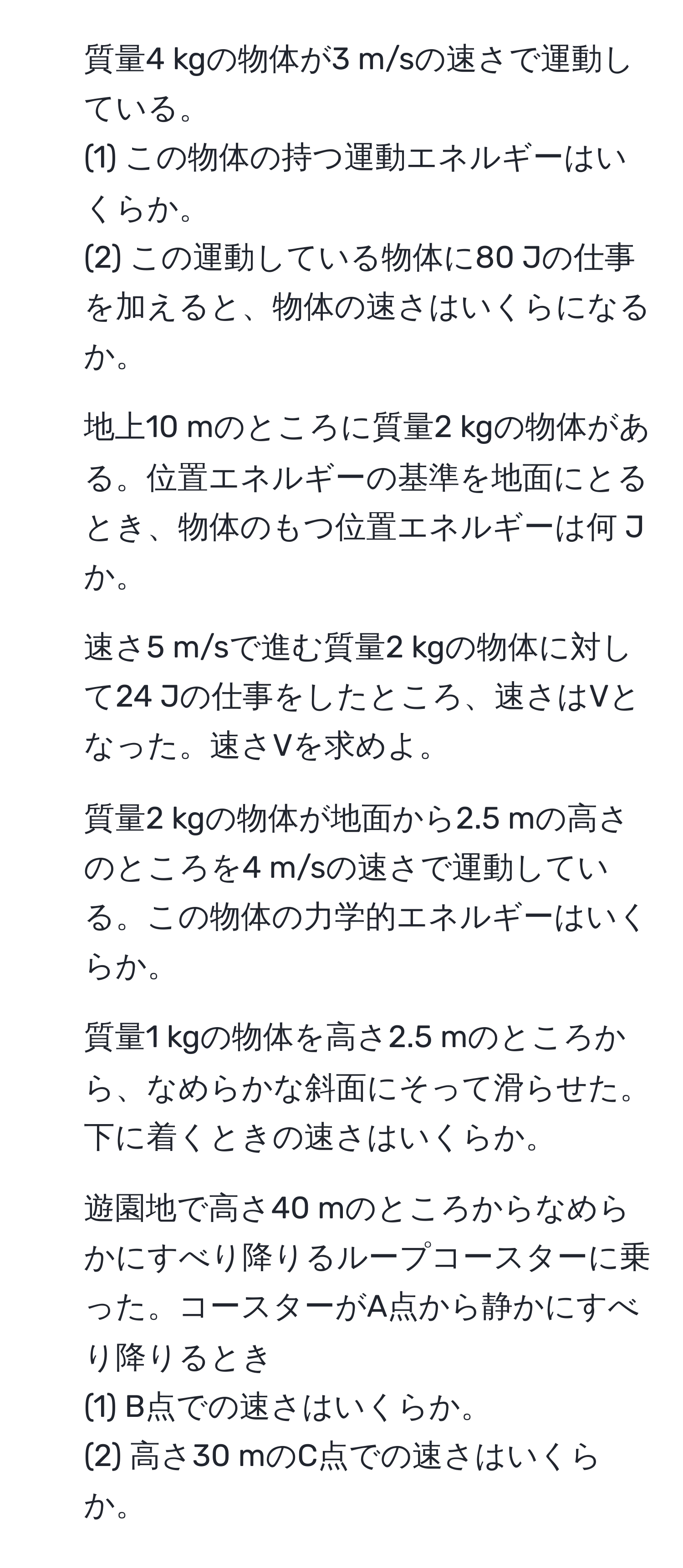 質量4 kgの物体が3 m/sの速さで運動している。
(1) この物体の持つ運動エネルギーはいくらか。
(2) この運動している物体に80 Jの仕事を加えると、物体の速さはいくらになるか。

2. 地上10 mのところに質量2 kgの物体がある。位置エネルギーの基準を地面にとるとき、物体のもつ位置エネルギーは何 Jか。

3. 速さ5 m/sで進む質量2 kgの物体に対して24 Jの仕事をしたところ、速さはVとなった。速さVを求めよ。

4. 質量2 kgの物体が地面から2.5 mの高さのところを4 m/sの速さで運動している。この物体の力学的エネルギーはいくらか。

5. 質量1 kgの物体を高さ2.5 mのところから、なめらかな斜面にそって滑らせた。下に着くときの速さはいくらか。

6. 遊園地で高さ40 mのところからなめらかにすべり降りるループコースターに乗った。コースターがA点から静かにすべり降りるとき
(1) B点での速さはいくらか。
(2) 高さ30 mのC点での速さはいくらか。