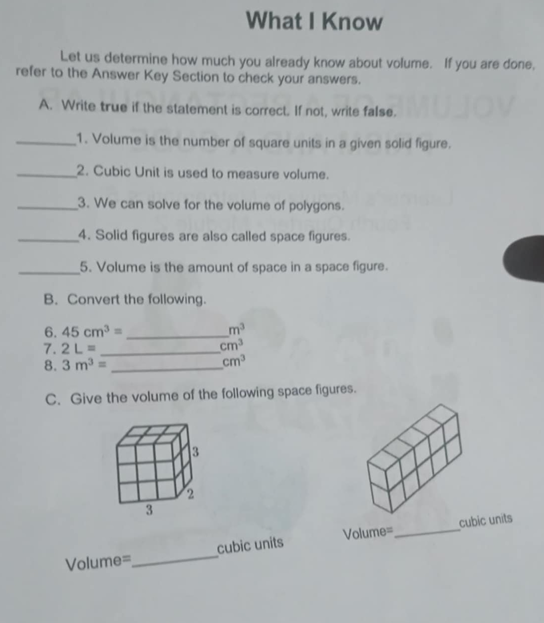 What I Know 
Let us determine how much you already know about volume. If you are done, 
refer to the Answer Key Section to check your answers. 
A. Write true if the statement is correct. If not, write false. 
_1. Volume is the number of square units in a given solid figure. 
_2. Cubic Unit is used to measure volume. 
_3. We can solve for the volume of polygons. 
_4. Solid figures are also called space figures. 
_5. Volume is the amount of space in a space figure. 
B. Convert the following. 
6. 45cm^3= _  m^3
7. 2L= _
cm^3
8. 3m^3= _ 
cm^3
C. Give the volume of the following space figures.
Volume=_  cubic units
Volume=_  cubic units