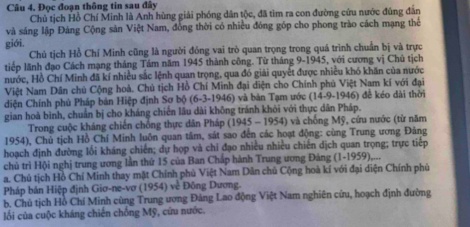 Đọc đoạn thông tin sau đây
Chủ tịch Hồ Chí Minh là Anh hùng giải phóng dân tộc, đã tìm ra con đường cứu nước đúng đắn
và sáng lập Đảng Cộng sản Việt Nam, đồng thời có nhiều đóng góp cho phong trào cách mạng thế
giới.
Chủ tịch Hồ Chí Minh cũng là người đóng vai trò quan trọng trong quá trình chuẩn bị và trực
tiếp lãnh đạo Cách mạng tháng Tám năm 1945 thành công. Từ tháng 9-1945, với cương vị Chủ tịch
nước, Hồ Chí Minh đã kí nhiều sắc lệnh quan trọng, qua đó giải quyết được nhiều khó khăn của nước
Việt Nam Dân chủ Cộng hoà. Chủ tịch Hồ Chí Minh đại diện cho Chính phủ Việt Nam kí với đại
diện Chính phủ Pháp bản Hiệp định Sợ bộ (6-3-1946) và bản Tạm ước (14-9-1946) đề kéo dài thời
gian hoà bình, chuẩn bị cho kháng chiến lâu dài không tránh khỏi với thực dân Pháp.
Trong cuộc kháng chiến chống thực dân Pháp (1945 - 1954) và chống Mỹ, cứu nước (từ năm
1954), Chủ tịch Hồ Chí Minh luôn quan tâm, sát sao đến các hoạt động: cùng Trung ương Đảng
hoạch định đường lối kháng chiến; dự họp và chỉ đạo nhiều nhiều chiến dịch quan trọng; trực tiếp
chủ trì Hội nghị trung ương lần thứ 15 của Ban Chấp hành Trung ương Đảng (1-1959),...
a. Chủ tịch Hồ Chí Minh thay mặt Chính phủ Việt Nam Dân chủ Cộng hoà kí với đại diện Chính phủ
Pháp bản Hiệp định Giơ-ne-vơ (1954) về Đông Dương.
b. Chủ tịch Hồ Chí Minh cùng Trung ương Đảng Lao động Việt Nam nghiên cứu, hoạch định đường
ối của cuộc kháng chiến chống Mỹ, cứu nước.