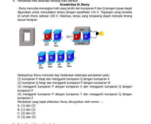 Pernatikan teks deskripsi tentang trafo berikut!
Kreativitas Si Jhony
Jhony mencoba merangkai trafo yang terdiri dari kumparan P dan Q dengan tujuan dapat
digunakan untuk menyalakan lampu dengan spesifikasi 110 V. Tegangan yang tersedia
di rumah Jhony sebesar 220 V. Hasilnya, lampu yang terpasang dapat menyala terang
sesual harapan.
Selanjutnya Jhony mencoba lagi melakukan beberapa perubahan yaitu:
(1) kumparan P tetap dan mengganti kumparan Q dengan kumparan X
(2) kumparan Q tetap dan mengganti kumparan P dengan kumparan W
(3) mengganti kumparan P dengan kumparan X dan mengganti kumparan Q dengan
kumparan P
(4) mengganti kumparan P dengan kumparan Y dan mengganti kumparan Q dengan
kumparan Z
Perubahan yang tepat dilakukan Jhony ditunjukkan oleh nomor ....
A. (1) dan (2)
B. (1) dan (3)
C. (2) dan (2)
D. (3) dan (4)