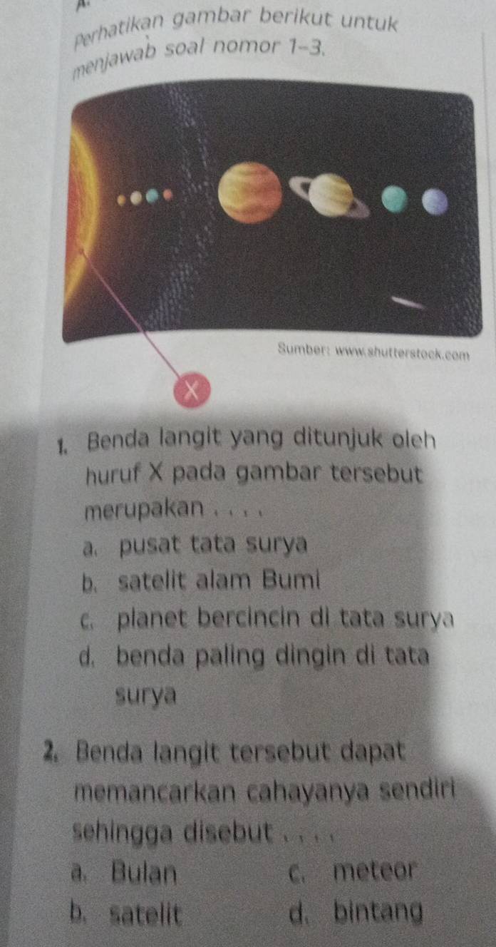 Perhatikan gambar berikut untuk
njawab soal nomor 1-3.
1. Benda langit yang ditunjuk oleh
huruf X pada gambar tersebut
merupakan . . . .
a. pusat tata surya
b. satelit alam Bumi
c. planet bercincin di tata surya
d. benda paling dingin di tata
surya
2. Benda langit tersebut dapat
memancarkan cahayanya sendiri
sehingga disebut . . . .
a. Bulan c. meteor
b. satelit d. bintang