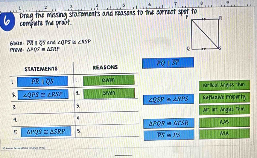 1 2 3 4 5 6 7 8 9 
6 Drag the missing statements and reasons to the correct spot to 
complete the proof. 
Given: overline PRparallel overline QS and ∠ QPS≌ ∠ RSP
Prove: △ PQS≌ △ SRP
overline PQbeginvmatrix endvmatrix overline ST
STATEMENTS REASONS 
l overline PRparallel overline QS 1. Given 
Vertical Angles Thm. 
2. ∠ QPS≌ ∠ RSP 2. Given
∠ QSP≌ ∠ RPS Reflexive Property 
3. 
3. 
Alt. Int. Angies Thm. 
4. 
4.
△ PQR≌ △ TSR AAS 
5. △ PQS≌ △ SRP 5.
overline PS≌ overline PS ASA 
O Amber DeLong (Miss DeLong's likup) 
_