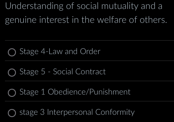 Understanding of social mutuality and a 
genuine interest in the welfare of others. 
_ 
Stage 4-Law and Order 
_ 
_ 
Stage 5 - Social Contract 
_ 
_ 
Stage 1 Obedience/Punishment 
_ 
_ 
stage 3 Interpersonal Conformity