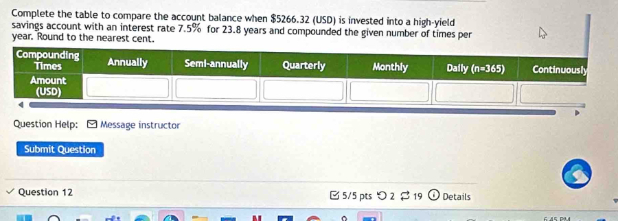 Complete the table to compare the account balance when $5266.32 (USD) is invested into a high-yield
savings account with an interest rate 7.5% for 23.8 years and compounded the given number of times per
year. Round to the nearest cent.
Question Help:  Message instructor
Submit Question
Question 12 [ 5/5 ptsつ 2  19 Details