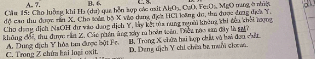 A. 7. B. 6. C. 8.
Câu 15: Cho luồng khí H_2 (dư) qua hỗn hợp các oxit
độ cao thu được răn X. Cho toàn bộ X vào dung dịch HCl loãng dư, thu được dung địch Y. Al_2O_3, CuO, Fe_2O_3, MgO nung ở nhiệt
Cho dung dịch NaOH dư vào dung dịch Y, lấy kết tủa nung ngoài không khí đến khối lượng
không đổi, thu được rắn Z. Các phản ứng xảy ra hoàn toàn. Điều nào sau đây là sai?
A. Dung dịch Y hòa tan được bột Fe. B. Trong X chứa hai hợp chất và hai đơn chất.
C. Trong Z chứa hai loại oxit. D. Dung dịch Y chỉ chứa ba muối clorua.