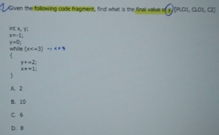 Given the following code fragment, find what is the final value of y [PLO1, CLO1, C2]
int x_2 y;
x=-1
y=0
while (x

y+=2
x+=1

A. 2
B. 10
C. 6
D. 8