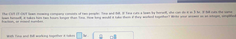 The CUT-IT-OUT lawn mowing company consists of two people: Tina and Bill. If Tina cuts a lawn by herself, she can do it in 3 hr. If Bill cuts the same 
lawn himself, it takes him two hours longer than Tina. How long would it take them if they worked together? Write your answer as an integer, simplified 
fraction, or mixed number. 
With Tina and Bill working together it takes □ hr.  □ /□   □  □ /□  