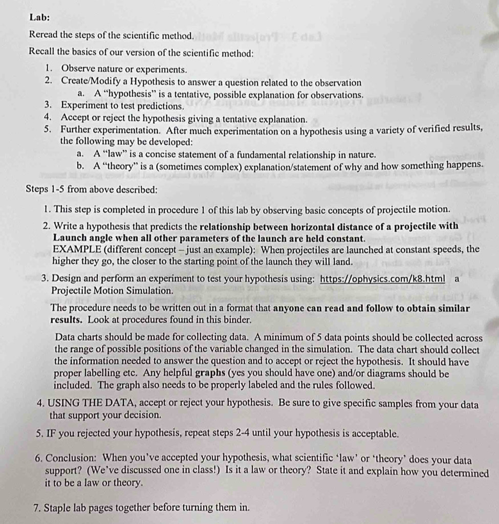 Lab:
Reread the steps of the scientific method.
Recall the basics of our version of the scientific method:
1. Observe nature or experiments.
2. Create/Modify a Hypothesis to answer a question related to the observation
a. A “hypothesis” is a tentative, possible explanation for observations.
3. Experiment to test predictions.
4. Accept or reject the hypothesis giving a tentative explanation.
5. Further experimentation. After much experimentation on a hypothesis using a variety of verified results,
the following may be developed:
a. A “law” is a concise statement of a fundamental relationship in nature.
b. A “theory” is a (sometimes complex) explanation/statement of why and how something happens.
Steps 1-5 from above described:
1. This step is completed in procedure 1 of this lab by observing basic concepts of projectile motion.
2. Write a hypothesis that predicts the relationship between horizontal distance of a projectile with
Launch angle when all other parameters of the launch are held constant.
EXAMPLE (different concept - just an example): When projectiles are launched at constant speeds, the
higher they go, the closer to the starting point of the launch they will land.
3. Design and perform an experiment to test your hypothesis using: https://ophysics.com/k8.html a
Projectile Motion Simulation.
The procedure needs to be written out in a format that anyone can read and follow to obtain similar
results. Look at procedures found in this binder.
Data charts should be made for collecting data. A minimum of 5 data points should be collected across
the range of possible positions of the variable changed in the simulation. The data chart should collect
the information needed to answer the question and to accept or reject the hypothesis. It should have
proper labelling etc. Any helpful graphs (yes you should have one) and/or diagrams should be
included. The graph also needs to be properly labeled and the rules followed.
4. USING THE DATA, accept or reject your hypothesis. Be sure to give specific samples from your data
that support your decision.
5. IF you rejected your hypothesis, repeat steps 2-4 until your hypothesis is acceptable.
6. Conclusion: When you’ve accepted your hypothesis, what scientific ‘law’ or ‘theory’ does your data
support? (We’ve discussed one in class!) Is it a law or theory? State it and explain how you determined
it to be a law or theory.
7. Staple lab pages together before turning them in.