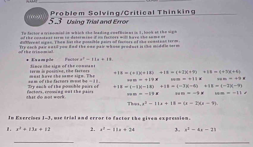 NAME_ 
_ 
Problem Solving/Critical Thinking 
_ 
(())) 5.3 Using Trial and Error 
To factor a trinomial in which the leading coefficient is 1 , look at the sign 
of the constant term to determine if its factors will have the same or 
diffferent signs. Then list the possible pairs of factors of the constant term. 
Try each pair until you find the one pair whose product is the middle term 
of the trinomial. 
Example Factor x^2-11x+18. 
Since the sign of the constant 
term is positive, the factors 
must have the same sign. The +18=(+1)(+18) +18=(+2)(+9) +18=(+3)(+6)
sum of the factors must be -11. sum=+19x sum=+11 + sum=+9x
Try each of the possible pairs of +18=(-1)(-18)+18=(-3)(-6)+18=(-2)(-9)
factors, crossing out the pairs
sum=-19x sum=-9x sum=-11
that do not work. 
Thus, x^2-11x+18=(x-2)(x-9). 
In Exercises 1-3, use trial and error to factor the given expression. 
1. x^2+13x+12 2. x^2-11x+24 3. x^2-4x-21
_ 
__