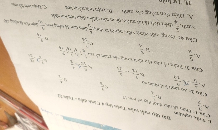 Trắc nghiệm

Câu 1: Phân số nào dưới đây bé hơn 17 A.  3/2  Bài tập cuối tuần Toán lớp 4 Cánh điều - Tuần 22
B.  1/2  C  9/8 
Câu 2: So sánh hai phân số
A.  3/5   9/10 
D.  4/2 
b  7/12 ... 6/24  b  5/15   2/3 2... 12/21 
Câu 3: Phân số nào lớn nhất trong các phân số sau.. 5/8 ,  3/4 ,  7/16 ,  9/16 
A.  5/8 
b
B.  3/4 
C  7/16 
D.  9/16 
Câu 6: Trong một công viên, người ta dùng  2/8  diện tích để trồng hoa,  9/16  diện tích đề trồng cây
xanh,  2/4  diện tích là hồ nước. phần nào chiếm diện tích lớn nhất
A. Diện tích trồng cây xanh B. Diện tích trồng hoa C. Diện tích hồ nước
II. Tư luân