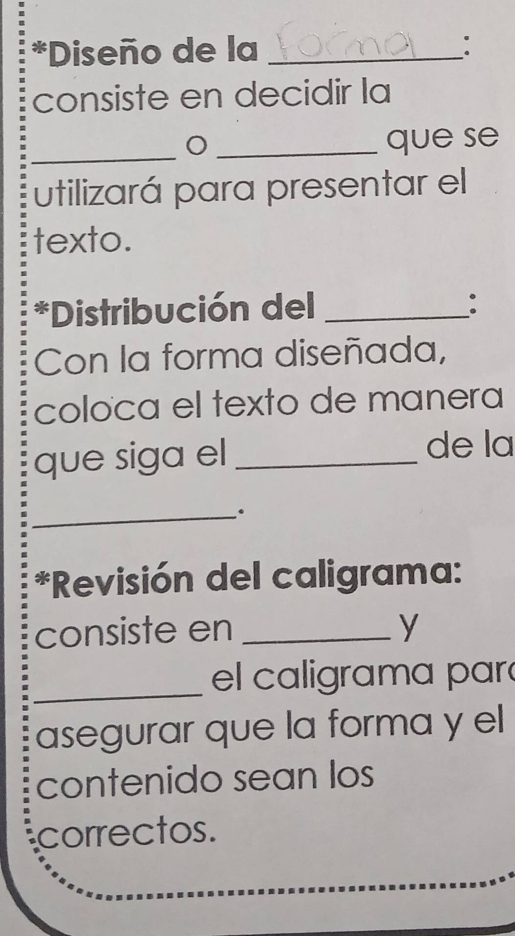 Diseño de la_ 
: 
consiste en decidir la 
_ 
_que se 
utilizará para presentar el 
texto. 
*Distribución del_ 
. 
Con la forma diseñada, 
coloca el texto de manera 
que siga el_ 
de la 
_ 
*Revisión del caligrama: 
consiste en _y 
_el caligrama pará 
asegurar que la forma y el 
contenido sean los 
correctos.