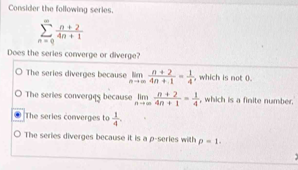 Consider the following series.
sumlimits _(n=0)^(∈fty) (n+2)/4n+1 
Does the series converge or diverge?
The series diverges because limlimits _nto ∈fty  (n+2)/4n+1 = 1/4  , which is not 0.
The series converges because limlimits _nto ∈fty  (n+2)/4n+1 = 1/4  , which is a finite number.
The series converges to  1/4 .
The series diverges because it is a ρ-series with p=1.