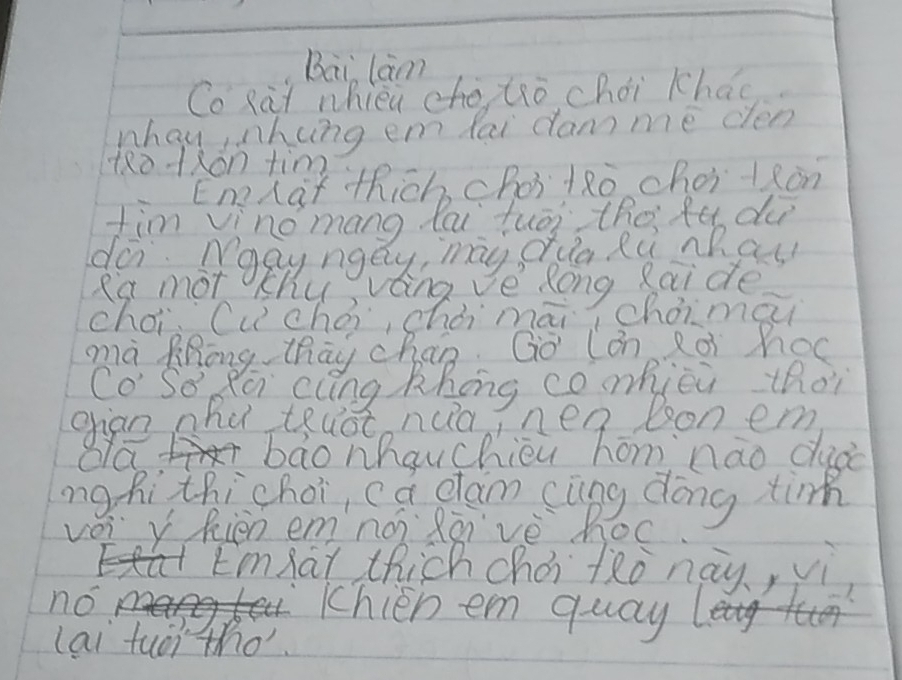 Bai lam 
Co Rai whieu cho tro chái khao 
whay hing em fai dam me cen 
tRotxon tim 
EneLat thich, choitǎo. choilǎon 
tim vinomang lai tuēi the fe du 
do. apyngay, my oua Ru ch at 
R'st mot chu vting ve Rong Raide 
choi (u chài, chòi māi cháimài 
mà Zhong thāy chao Go (án Rài hoc 
CoSo Ra cung khóng comhjèi thoi 
ghan nha teuot nua, nen bon em 
baonhauchièu hōm nào duào 
ng hi thichoi, ca dlam cāng dōng tir 
vèi y Rièn emná Rēvè hoc 
Emat thich chéi tào nay, vì 
no 
Khien em quay 
lai tuoi tho.