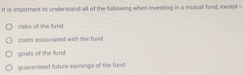 It is important to understand all of the following when investing in a mutual fund, except --
risks of the fund
costs associated with the fund
goals of the fund
guaranteed future earnings of the fund