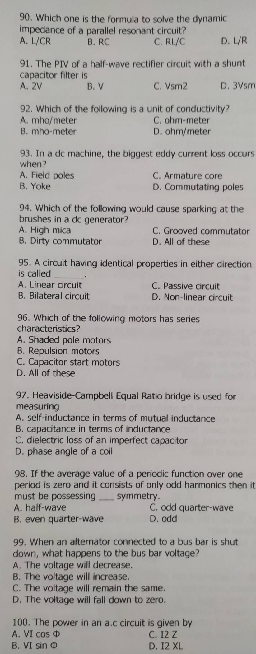 Which one is the formula to solve the dynamic
impedance of a parallel resonant circuit?
A. L/CR B. RC C. RL/C D. L/R
91. The PIV of a half-wave rectifier circuit with a shunt
capacitor filter is
A. 2V B. V C. Vsm2 D. 3Vsm
92. Which of the following is a unit of conductivity?
A. mho/meter C. ohm-meter
B. mho-meter D. ohm/meter
93. In a dc machine, the biggest eddy current loss occurs
when?
A. Field poles C. Armature core
B. Yoke D. Commutating poles
94. Which of the following would cause sparking at the
brushes in a dc generator?
A. High mica C. Grooved commutator
B. Dirty commutator D. All of these
95. A circuit having identical properties in either direction
is called_
A. Linear circuit C. Passive circuit
B. Bilateral circuit D. Non-linear circuit
96. Which of the following motors has series
characteristics?
A. Shaded pole motors
B. Repulsion motors
C. Capacitor start motors
D. All of these
97. Heaviside-Campbell Equal Ratio bridge is used for
measuring
A. self-inductance in terms of mutual inductance
B. capacitance in terms of inductance
C. dielectric loss of an imperfect capacitor
D. phase angle of a coil
98. If the average value of a periodic function over one
period is zero and it consists of only odd harmonics then it
must be possessing _symmetry.
A. half-wave C. odd quarter-wave
B. even quarter-wave D. odd
99. When an alternator connected to a bus bar is shut
down, what happens to the bus bar voltage?
A. The voltage will decrease.
B. The voltage will increase.
C. The voltage will remain the same.
D. The voltage will fall down to zero.
100. The power in an a.c circuit is given by
A. VI cos Φ C. I2 Z
B. VI sin Φ D. I2 XL