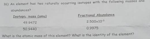 An element has two raturally occurring isotopes with the following masses and 
abundances? 
Isotopic mass (amu) Fractional Abundance
49.9472
2.500* 10^(-3)
50.9440 0,9975
What is the atomic mass of this element? What is the identity of the element?