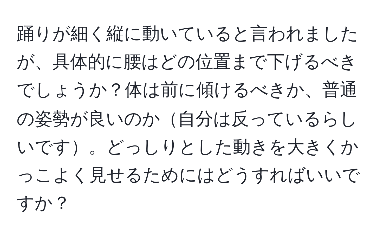 踊りが細く縦に動いていると言われましたが、具体的に腰はどの位置まで下げるべきでしょうか？体は前に傾けるべきか、普通の姿勢が良いのか自分は反っているらしいです。どっしりとした動きを大きくかっこよく見せるためにはどうすればいいですか？