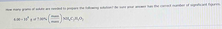 How many grams of solute are needed to prepare the following solution? Be sure your answer has the correct number of significant figures.
6.00* 10^4gof 7.00% ( mass/mass )NH_4C_2H_3O_2