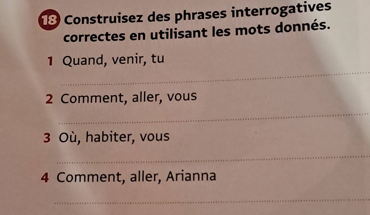 Construisez des phrases interrogatives 
correctes en utilisant les mots donnés. 
_ 
1 Quand, venir, tu 
2 Comment, aller, vous 
_ 
3 Où, habiter, vous 
_ 
4 Comment, aller, Arianna 
_