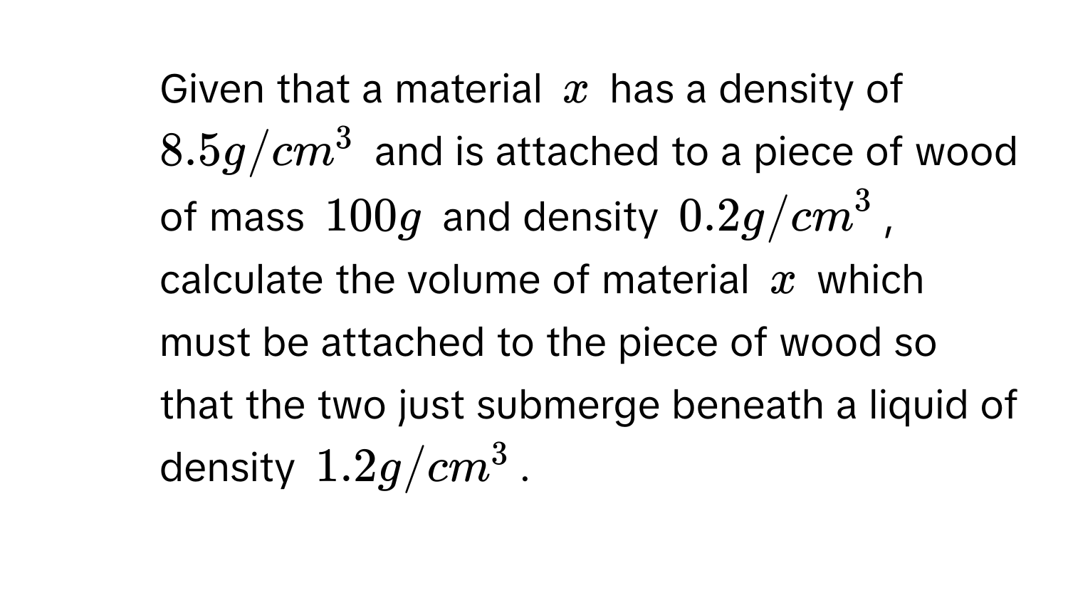 Given that a material $x$ has a density of $8.5 g/cm^3$ and is attached to a piece of wood of mass $100 g$ and density $0.2 g/cm^3$, calculate the volume of material $x$ which must be attached to the piece of wood so that the two just submerge beneath a liquid of density $1.2 g/cm^3$.