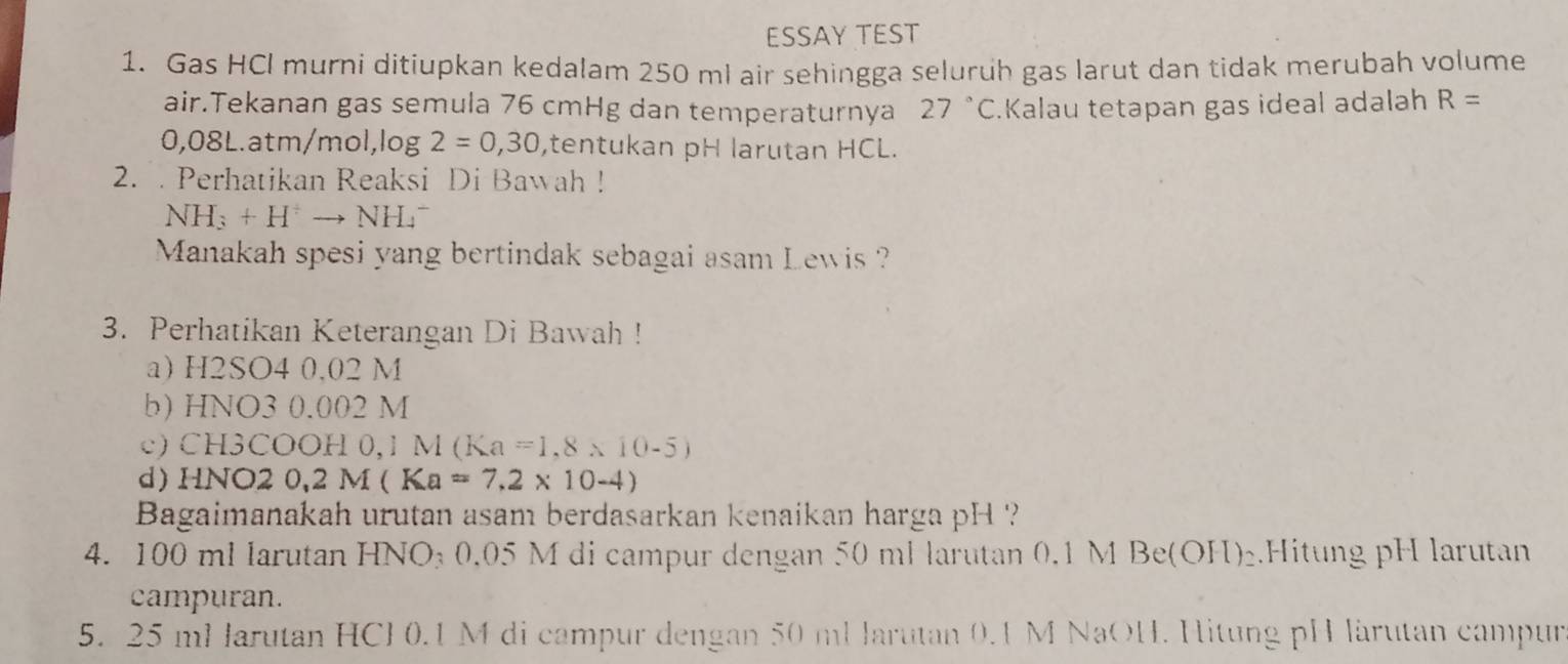 ESSAY TEST 
1. Gas HCI murni ditiupkan kedalam 250 ml air sehingga seluruh gas larut dan tidak merubah volume 
air.Tekanan gas semula 76 cmHg dan temperaturnya 27°C Kalau tetapan gas ideal adalah R=
0,08L.atm/ mol, log 2=0,30 ,tentukan pH larutan HCL. 
2. . Perhatikan Reaksi Di Bawah !
NH_3+H^+to NH_4^(-
Manakah spesi yang bertindak sebagai asam Lewis ? 
3. Perhatikan Keterangan Di Bawah ! 
a) H2SO4 0,02 M
b) HNO3 0.002 M
c) CH3COOH 0,1 M(Ka=1.8* 10-5)
d) HN( O20,2M(Ka=7.2* 10-4)
Bagaimanakah urutan asam berdasarkan kenaikan harga pH ? 
4. 100 ml larutan HNO₃ 0.05 M di campur dengan 50 ml larutan 0.1 M Be(OH)_2).Hitung pH larutan 
campuran.
5. 25 ml larutan HCH 0.1 M di campur dengan 50 ml larutan 0.1 M NaOH. Hitung pH lärutan campur