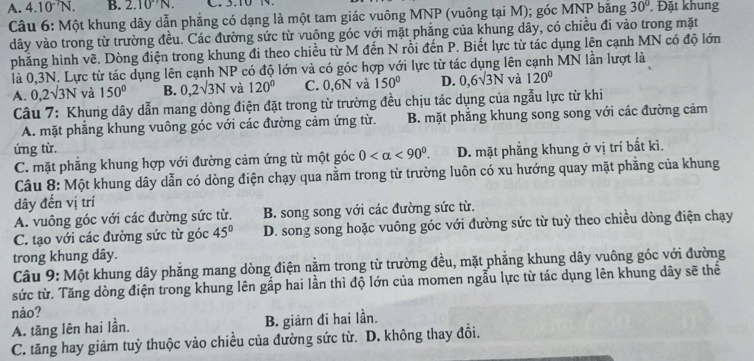 A. 4.10^(-7)N. B. 2.10^(-7)N. C. 3.10 N. . Đặt khung
Câu 6: Một khung dây dẫn phẳng có dạng là một tam giác vuông MNP (vuông tại M); góc MNP bằng 30°
dây vào trong từ trường đều. Các đường sức từ vuông góc với mặt phẳng của khung dây, có chiều đi vào trong mặt
phăng hình vẽ. Dòng điện trong khung đi theo chiều từ M đến N rồi đến P. Biết lực từ tác dụng lên cạnh MN có độ lớn
là 0,3N. Lực từ tác dụng lên cạnh NP có độ lớn và có góc hợp với lực từ tác dụng lên cạnh MN lần lượt là
A. 0,2surd 3N và 150° B. 0,2surd 3N và 120° C. 0,6N và 150° D. 0,6sqrt(3)N và 120°
Câu 7: Khung dây dẫn mang dòng điện đặt trong từ trường đều chịu tác dụng của ngẫu lực từ khi
A. mặt phẳng khung vuông góc với các đường cảm ứng từ. B. mặt phẳng khung song song với các đường cảm
ứng từ. D. mặt phẳng khung ở vị trí bất kì.
C. mặt phẳng khung hợp với đường cảm ứng từ một góc 0 <90^0.
Câu 8: Một khung dây dẫn có dòng điện chạy qua nằm trong từ trường luôn có xu hướng quay mặt phăng của khung
dây đến vị trí
A. vuông góc với các đường sức từ. B. song song với các đường sức từ.
C. tạo với các đường sức từ góc 45° D. song song hoặc vuông góc với đường sức từ tuỳ theo chiều dòng điện chạy
trong khung dây.
Câu 9: Một khung dây phẳng mang dòng điện nằm trong từ trường đều, mặt phẳng khung dây vuông góc với đường
sức từ. Tăng dòng điện trong khung lên gấp hai lần thì độ lớn của momen ngẫu lực từ tác dụng lên khung dây sẽ thể
nào?
A. tăng lên hai lần. B. giảrn đi hai lần.
C. tăng hay giảm tuỳ thuộc vào chiều của đường sức từ. D. không thay đồi.