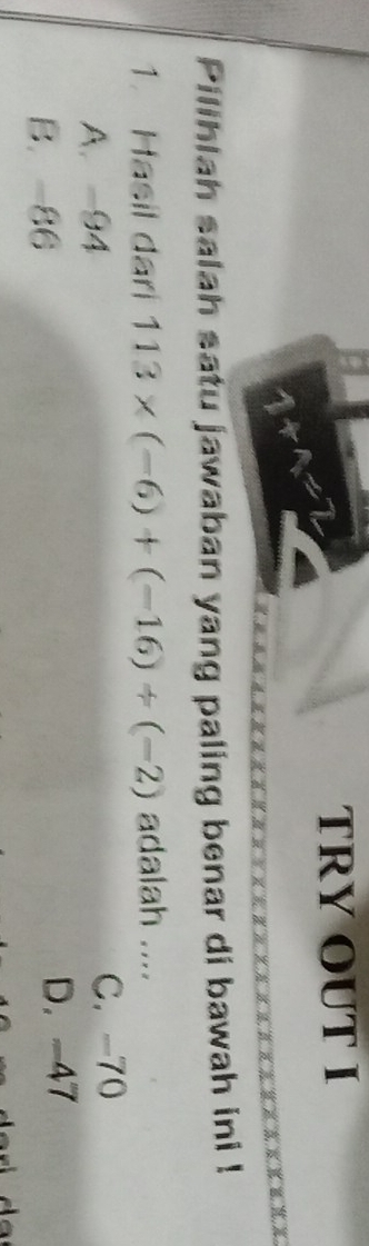 TRY OUT I
+1=
Pilihlah salah satu jawaban yang paling benar di bawah ini !
1. Hasil dari 113* (-6)+(-16)/ (-2) adalah ....
A. -94 C. -70
B. -86
D. -47