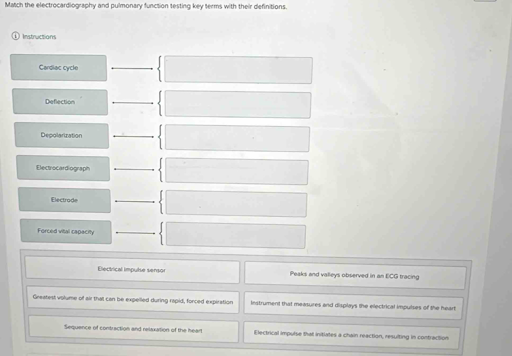 Match the electrocardiography and pulmonary function testing key terms with their definitions.
Instructions
Cardiac cycle
Deflection
Depolarization
Electrocardiograph
Electrode
Forced vital capacity
Electrical impulse sensor Peaks and valleys observed in an ECG tracing
Greatest volume of air that can be expelled during rapid, forced expiration Instrument that measures and displays the electrical impulses of the heart
Sequence of contraction and relaxation of the heart Electrical impulse that initiates a chain reaction, resulting in contraction