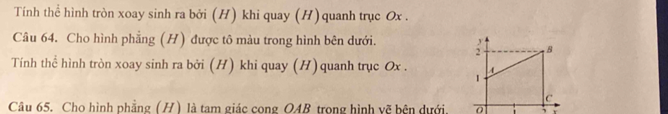 Tính thể hình tròn xoay sinh ra bởi (H) khi quay (H) quanh trục Ox. 
Câu 64. Cho hình phẳng (H) được tô màu trong hình bên dưới. 
; B 
Tính thể hình tròn xoay sinh ra bởi (H) khi quay (H) quanh trục Ox. A 
I 
C 
Câu 65. Cho hình phẳng (H) là tam giác cong OAB trong hình vẽ bên dưới. 
,