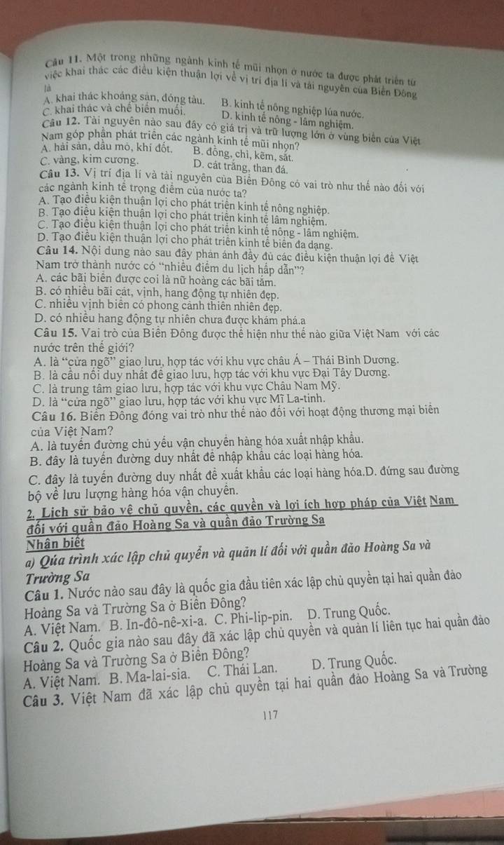 Một trong những ngành kinh tế mũi nhọn ở nước ta được phát triển từ
việc khai thác các điều kiện thuận lợi về vị trí địa lí và tải nguyên của Biển Đông
là
A. khai thác khoảng sản, đóng tàu. B. kinh tế nông nghiệp lúa nước.
C. khai thác và chế biển muối. D. kinh tế nông - lâm nghiệm.
Câu 12. Tài nguyên nào sau đấy có giá trị và trữ lượng lớn ở vùng biển của Việt
Nam góp phần phát triển các ngành kinh tễ mũi nhọn?
A. hải sản, dầu mỏ, khí đốt, B. đồng, chì, kẽm, sắt.
C. vàng, kim cương. D. cát trắng, than đá.
Câu 13. Vị trí địa lí và tài nguyên của Biển Đông có vai trò như thế nào đối với
các ngành kinh tế trọng điểm của nước ta?
A. Tạo điệu kiện thuận lợi cho phát triện kinh tế nông nghiệp.
B. Tạo điệu kiện thuận lợi cho phát triện kinh tế lâm nghiệm.
C. Tạo điệu kiện thuận lợi cho phát triển kinh tế nông - lâm nghiệm.
D. Tạo điều kiện thuận lợi cho phát triển kinh tế biển đa dạng.
Câu 14. Nội dung nào sau đây phản ánh đầy đủ các điều kiện thuận lợi đề Việt
Nam trở thành nước có “nhiều điểm du lịch hấp dẫn”?
A. các bãi biển được coi là nữ hoàng các bãi tắm.
B. có nhiêu bãi cát, vịnh, hang động tự nhiên đẹp.
C. nhiều vịnh biên có phong cảnh thiên nhiên đẹp.
D. có nhiều hang động tự nhiên chưa được khám phá.a
Câu 15. Vai trò của Biển Đông được thể hiện như thể nào giữa Việt Nam với các
nước trên thế giới?
A. là “cửa ngõ” giao lưu, hợp tác với khu vực châu Á - Thái Bình Dương.
B. là câu nội duy nhật đề giao lưu, hợp tác với khu vực Đại Tây Dương.
C. là trung tâm giao lưu, hợp tác với khu vực Châu Nam Mỹ.
D. là “cửa ngõ” giao lưu, hợp tác với khu vực Mĩ La-tinh.
Câu 16. Biển Đỗng đóng vai trò như thế nào đối với hoạt động thương mại biển
của Việt Nam?
A. là tuyển đường chủ yếu vận chuyển hàng hóa xuất nhập khẩu.
B. đây là tuyển đường duy nhất để nhập khẩu các loại hàng hóa.
C. đây là tuyển đường duy nhất đề xuất khẩu các loại hàng hóa.D. đứng sau đường
ộ về lưu lượng hàng hóa vận chuyền.
2. Lịch sử bảo vệ chủ quyền, các quyền và lợi ích hợp pháp của Việt Nam
đối với quần đảo Hoàng Sa và quần đảo Trường Sa
Nhân biết
a) Qúa trình xác lập chủ quyển và quản lí đối với quần đảo Hoàng Sa và
Trường Sa
Câu 1. Nước nào sau đây là quốc gia đầu tiên xác lập chủ quyền tại hai quần đảo
Hoàng Sa và Trường Sa ở Biển Đông?
A. Việt Nam. B. In-đô-nê-xi-a. C. Phi-lip-pin. D. Trung Quốc.
Câu 2. Quốc gia nào sau đây đã xác lập chủ quyền và quản lí liên tục hai quần đảo
Hoàng Sa và Trường Sa ở Biển Đông?
A. Việt Nam. B. Ma-lai-sia. C. Thái Lan. D. Trung Quốc.
Câu 3. Việt Nam đã xác lập chủ quyền tại hai quần đảo Hoàng Sa và Trường
117